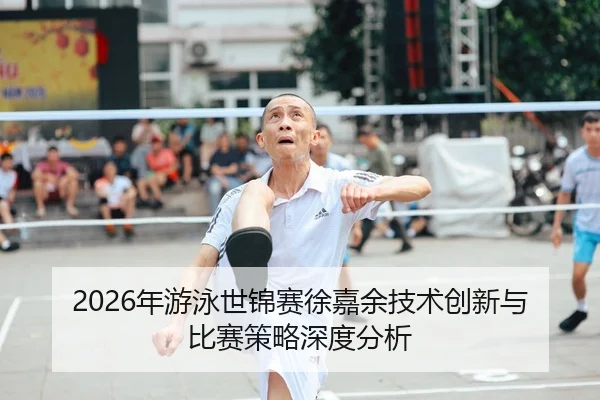2026年游泳世锦赛徐嘉余技术创新与比赛策略深度分析