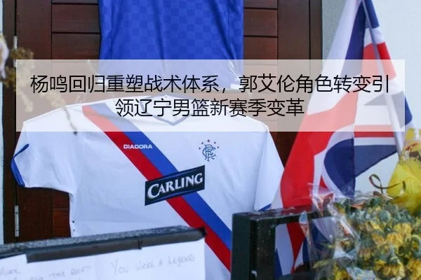 杨鸣回归重塑战术体系，郭艾伦角色转变引领辽宁男篮新赛季变革