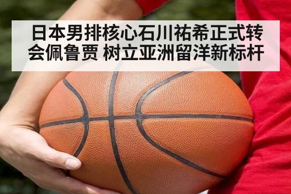日本男排核心石川祐希正式转会佩鲁贾 树立亚洲留洋新标杆